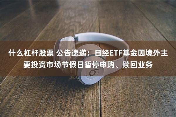什么杠杆股票 公告速递：日经ETF基金因境外主要投资市场节假日暂停申购、赎回业务