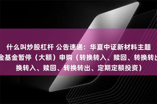 什么叫炒股杠杆 公告速递：华夏中证新材料主题ETF发起式联接基金基金暂停（大额）申购（转换转入、赎回、转换转出、定期定额投资）