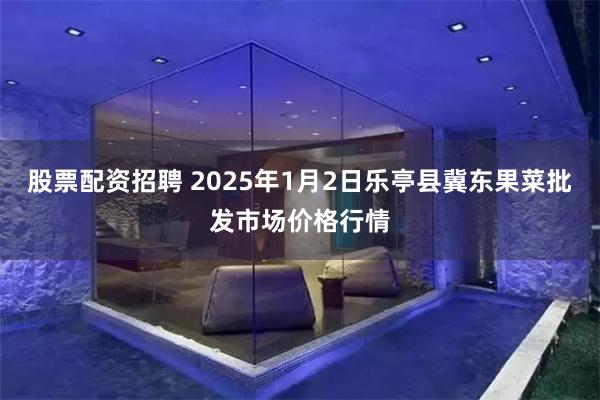 股票配资招聘 2025年1月2日乐亭县冀东果菜批发市场价格行情