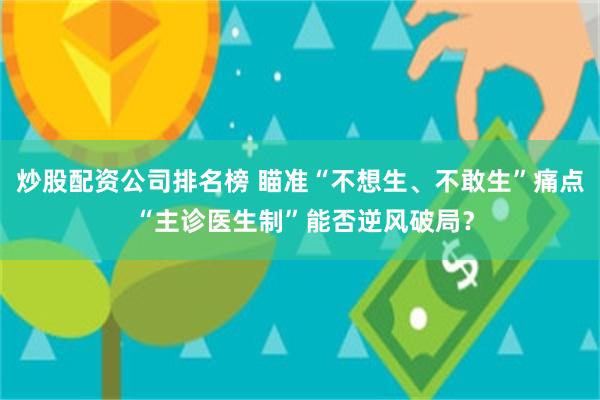 炒股配资公司排名榜 瞄准“不想生、不敢生”痛点 “主诊医生制”能否逆风破局？