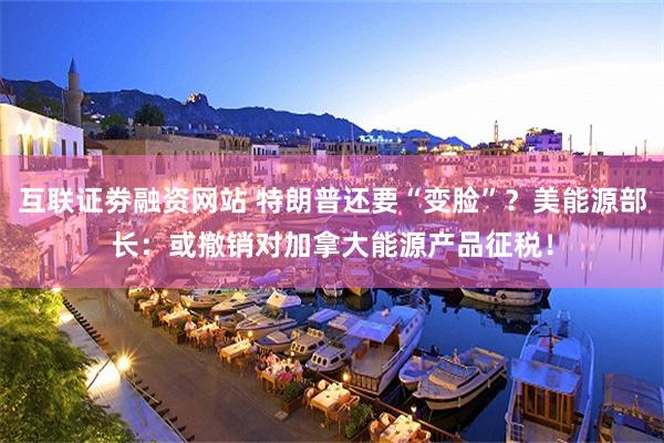 互联证劵融资网站 特朗普还要“变脸”？美能源部长：或撤销对加拿大能源产品征税！