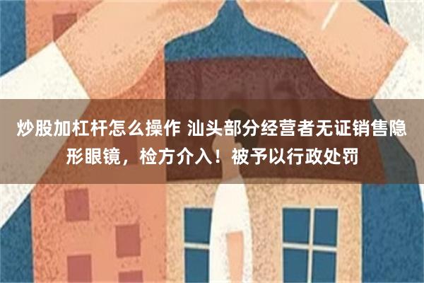 炒股加杠杆怎么操作 汕头部分经营者无证销售隐形眼镜，检方介入！被予以行政处罚