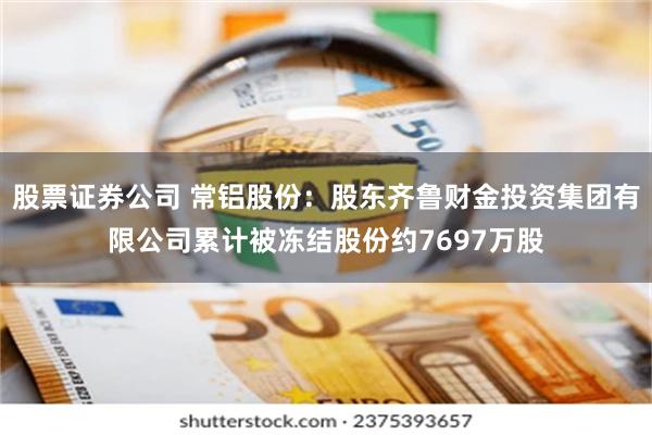 股票证券公司 常铝股份：股东齐鲁财金投资集团有限公司累计被冻结股份约7697万股