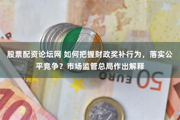 股票配资论坛网 如何把握财政奖补行为，落实公平竞争？市场监管总局作出解释