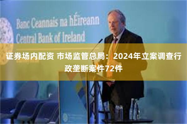 证券场内配资 市场监管总局：2024年立案调查行政垄断案件72件