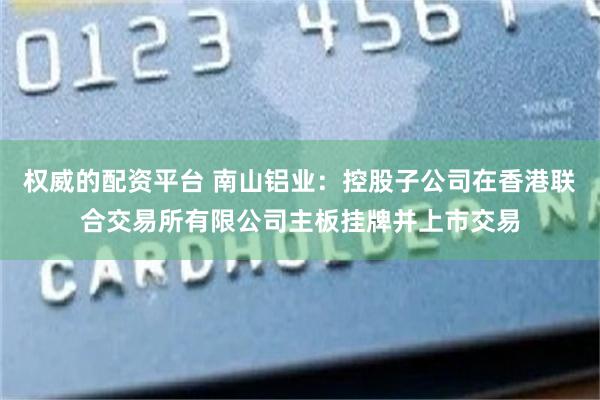 权威的配资平台 南山铝业：控股子公司在香港联合交易所有限公司主板挂牌并上市交易