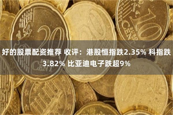 好的股票配资推荐 收评：港股恒指跌2.35% 科指跌3.82% 比亚迪电子跌超9%