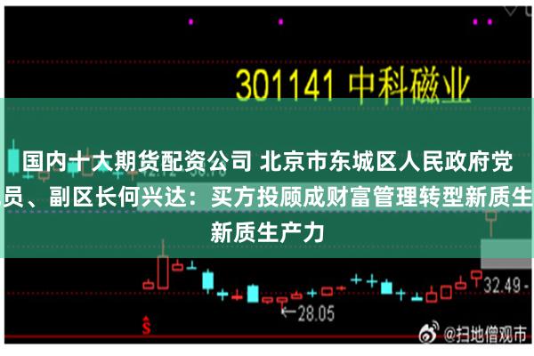 国内十大期货配资公司 北京市东城区人民政府党组成员、副区长何兴达：买方投顾成财富管理转型新质生产力