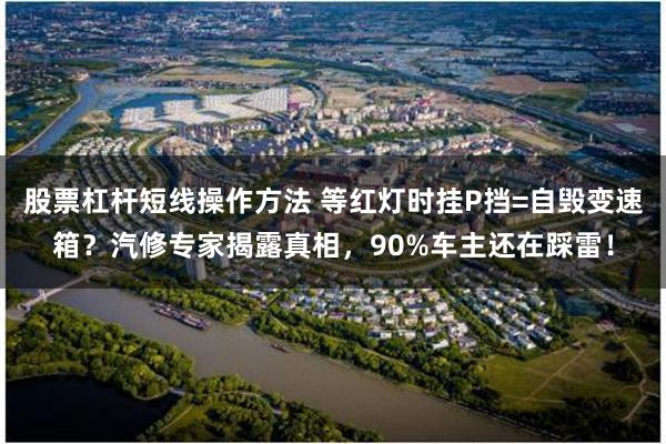 股票杠杆短线操作方法 等红灯时挂P挡=自毁变速箱？汽修专家揭露真相，90%车主还在踩雷！