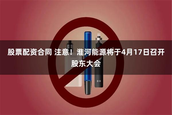 股票配资合同 注意！淮河能源将于4月17日召开股东大会
