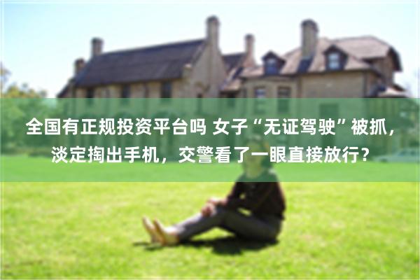 全国有正规投资平台吗 女子“无证驾驶”被抓，淡定掏出手机，交警看了一眼直接放行？