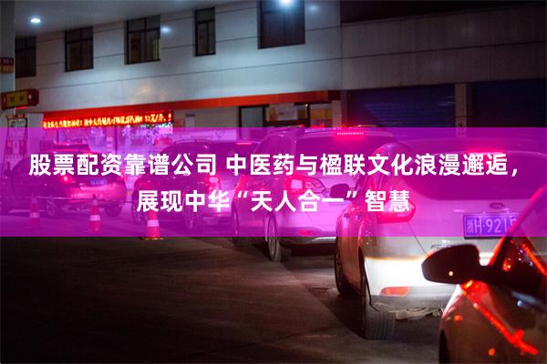股票配资靠谱公司 中医药与楹联文化浪漫邂逅，展现中华“天人合一”智慧