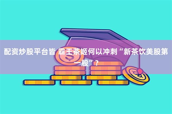 配资炒股平台皆 霸王茶姬何以冲刺“新茶饮美股第一股”？