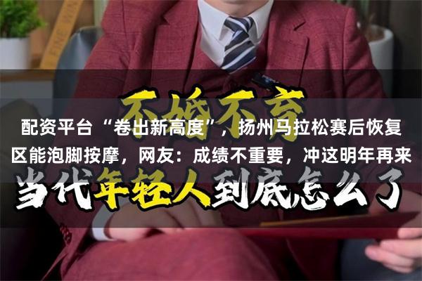 配资平台 “卷出新高度”，扬州马拉松赛后恢复区能泡脚按摩，网友：成绩不重要，冲这明年再来