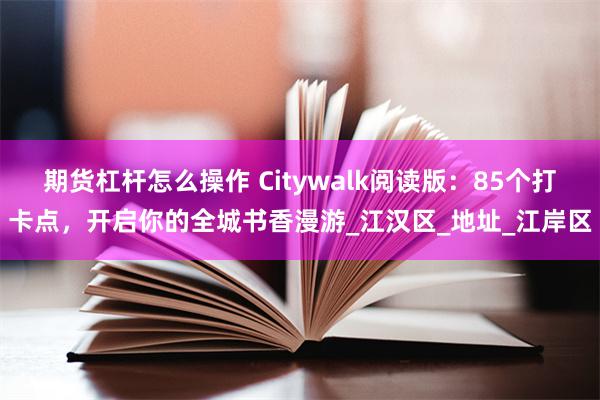 期货杠杆怎么操作 Citywalk阅读版：85个打卡点，开启你的全城书香漫游_江汉区_地址_江岸区