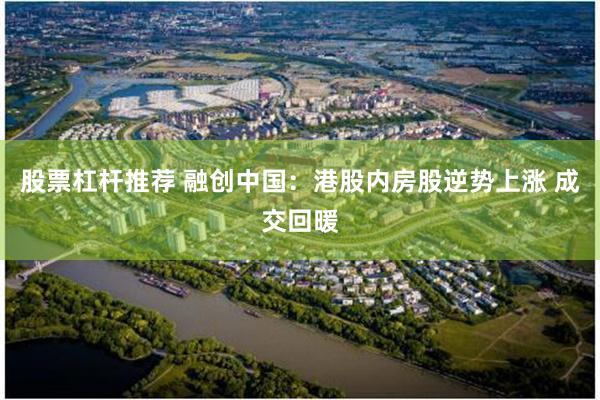 股票杠杆推荐 融创中国：港股内房股逆势上涨 成交回暖