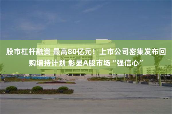 股市杠杆融资 最高80亿元！上市公司密集发布回购增持计划 彰显A股市场“强信心”