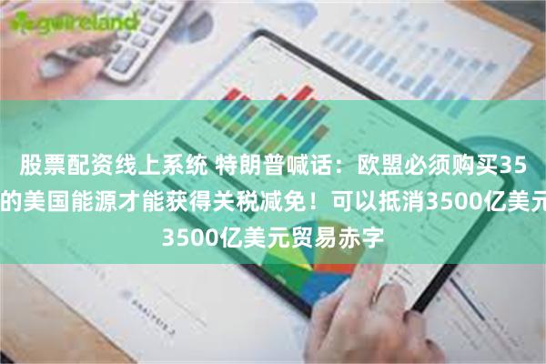 股票配资线上系统 特朗普喊话：欧盟必须购买3500亿美元的美国能源才能获得关税减免！可以抵消3500亿美元贸易赤字