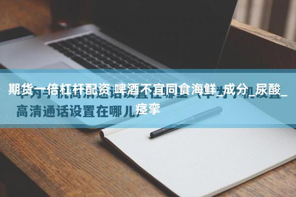 期货一倍杠杆配资 啤酒不宜同食海鲜_成分_尿酸_痉挛
