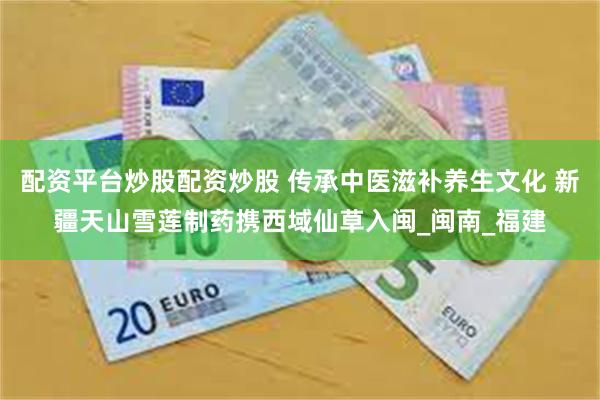 配资平台炒股配资炒股 传承中医滋补养生文化 新疆天山雪莲制药携西域仙草入闽_闽南_福建