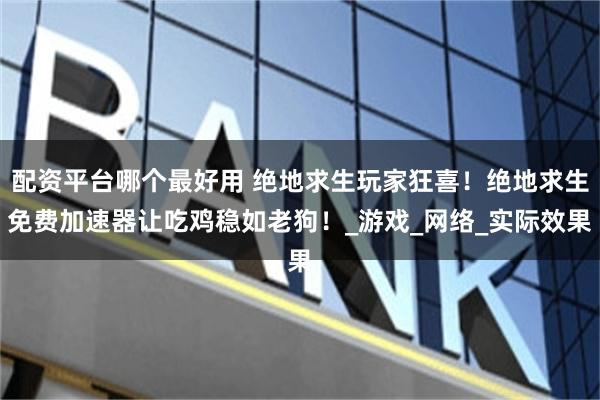 配资平台哪个最好用 绝地求生玩家狂喜！绝地求生免费加速器让吃鸡稳如老狗！_游戏_网络_实际效果