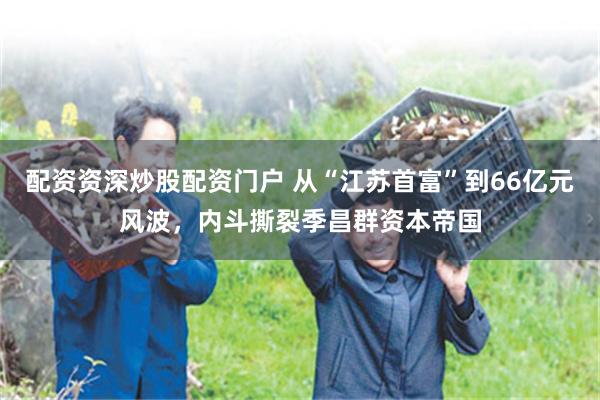 配资资深炒股配资门户 从“江苏首富”到66亿元风波，内斗撕裂季昌群资本帝国