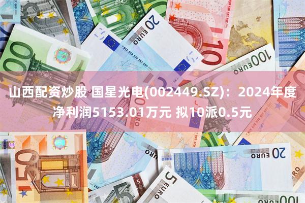 山西配资炒股 国星光电(002449.SZ)：2024年度净利润5153.01万元 拟10派0.5元