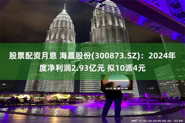 股票配资月息 海晨股份(300873.SZ)：2024年度净利润2.93亿元 拟10派4元