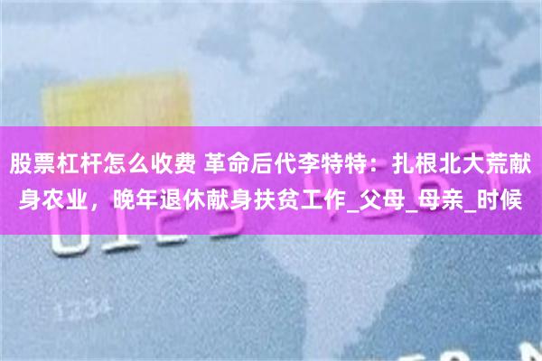 股票杠杆怎么收费 革命后代李特特：扎根北大荒献身农业，晚年退休献身扶贫工作_父母_母亲_时候