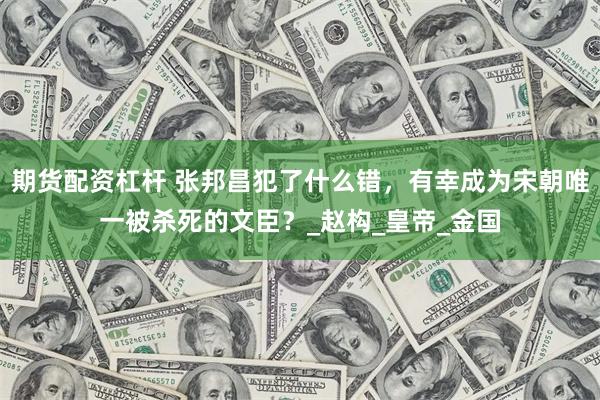 期货配资杠杆 张邦昌犯了什么错，有幸成为宋朝唯一被杀死的文臣？_赵构_皇帝_金国