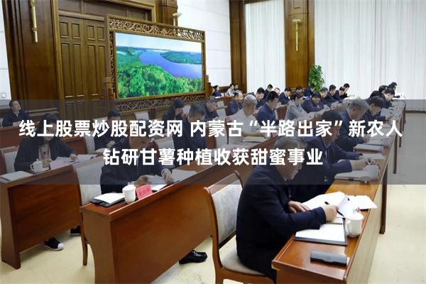 线上股票炒股配资网 内蒙古“半路出家”新农人 钻研甘薯种植收获甜蜜事业