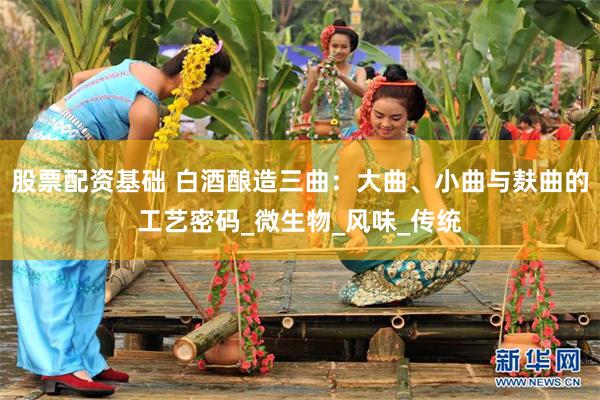 股票配资基础 白酒酿造三曲：大曲、小曲与麸曲的工艺密码_微生物_风味_传统