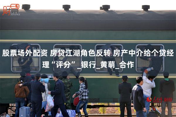 股票场外配资 房贷江湖角色反转 房产中介给个贷经理“评分”_银行_黄萌_合作