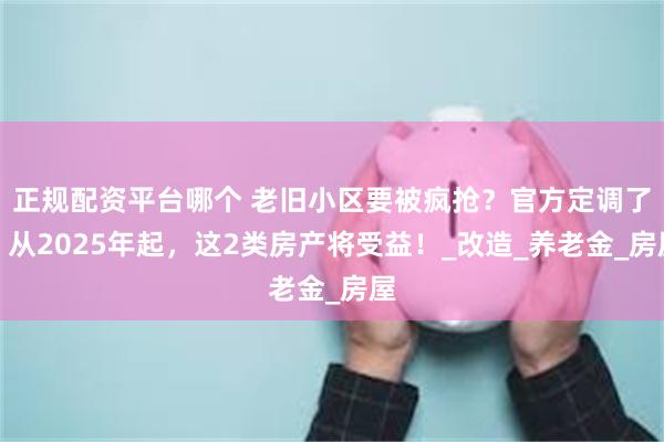 正规配资平台哪个 老旧小区要被疯抢？官方定调了：从2025年起，这2类房产将受益！_改造_养老金_房屋