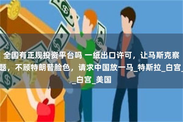 全国有正规投资平台吗 一纸出口许可，让马斯克察觉问题，不顾特朗普脸色，请求中国放一马_特斯拉_白宫_美国