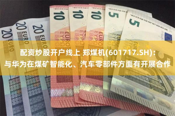 配资炒股开户线上 郑煤机(601717.SH)：与华为在煤矿智能化、汽车零部件方面有开展合作