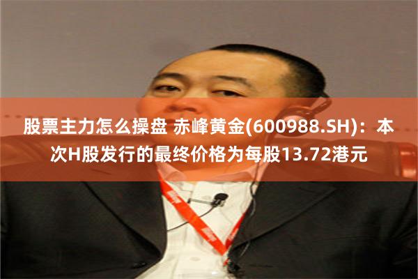 股票主力怎么操盘 赤峰黄金(600988.SH)：本次H股发行的最终价格为每股13.72港元