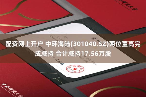 配资网上开户 中环海陆(301040.SZ)两位董高完成减持 合计减持17.56万股