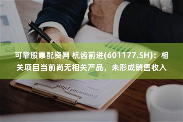 可靠股票配资网 杭齿前进(601177.SH)：相关项目当前尚无相关产品，未形成销售收入