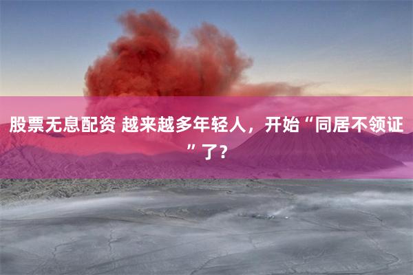 股票无息配资 越来越多年轻人，开始“同居不领证”了？
