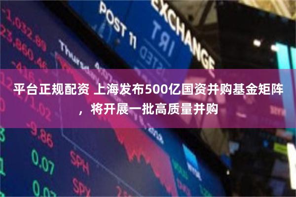 平台正规配资 上海发布500亿国资并购基金矩阵，将开展一批高质量并购