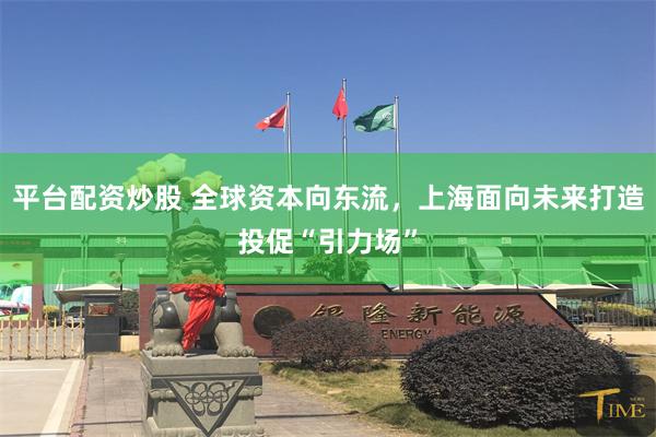 平台配资炒股 全球资本向东流，上海面向未来打造投促“引力场”