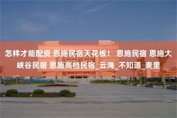 怎样才能配资 恩施民宿天花板！ 恩施民宿 恩施大峡谷民宿 恩施高档民宿_云海_不知道_麦里