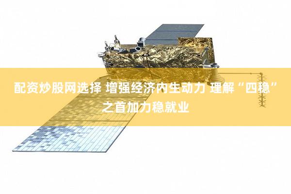 配资炒股网选择 增强经济内生动力 理解“四稳”之首加力稳就业