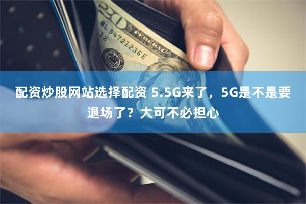 配资炒股网站选择配资 5.5G来了，5G是不是要退场了？大可不必担心