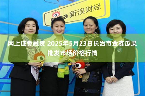 网上证劵融资 2025年5月23日长治市金鑫瓜果批发市场价格行情