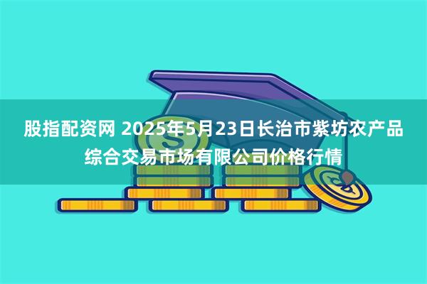 股指配资网 2025年5月23日长治市紫坊农产品综合交易市场有限公司价格行情