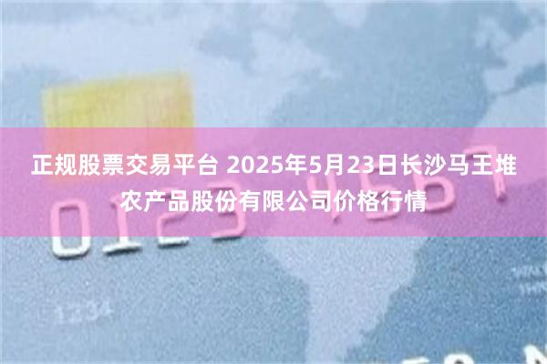 正规股票交易平台 2025年5月23日长沙马王堆农产品股份有限公司价格行情