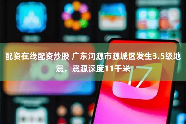 配资在线配资炒股 广东河源市源城区发生3.5级地震，震源深度11千米