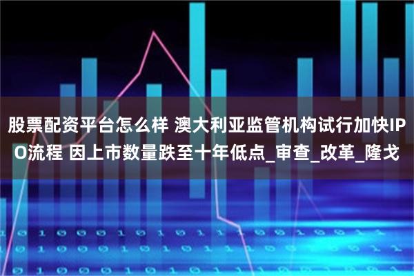 股票配资平台怎么样 澳大利亚监管机构试行加快IPO流程 因上市数量跌至十年低点_审查_改革_隆戈